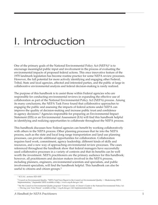I. Introduction

One of the primary goals of the National Environmental Policy Act (NEPA)1 is to
encourage meaningful public input and involvement in the process of evaluating the
environmental impacts of proposed federal actions. This once innovative feature of the
1970 landmark legislation has become routine practice for some NEPA review processes.
However, the full potential for more actively identifying and engaging other Federal,
Tribal, State and local agencies, affected and interested parties, and the public at large in
collaborative environmental analysis and federal decision-making is rarely realized.

The purpose of this handbook is to assist those within Federal agencies who are
responsible for conducting environmental reviews in expanding the effective use of
collaboration as part of the National Environmental Policy Act (NEPA) process. Among
its many conclusions, the NEPA Task Force found that collaborative approaches to
engaging the public and assessing the impacts of federal actions under NEPA can
improve the quality of decision-making and increase public trust and confidence
in agency decisions.2 Agencies responsible for preparing an Environmental Impact
Statement (EIS) or an Environmental Assessment (EA) will find this handbook helpful
in identifying and realizing opportunities to collaborate throughout the NEPA process.

This handbook discusses how Federal agencies can benefit by working collaboratively
with others in the NEPA process. Other planning processes that tie into the NEPA
process, such as the state and local long range transportation and land use planning
processes, can provide additional opportunities for collaboration. Collaboration
requires hard work, commitment, agency leadership, different kinds of skills and
resources, and a new way of approaching environmental review processes. The cases
referenced throughout the handbook show that federal managers have successfully
used collaborative processes in a variety of contexts and that its benefits can be well
worth the investment. NEPA practitioners are the primary audience for this handbook;
however, all practitioners and decision makers involved in the NEPA process,
including planners, engineers, environmental scientists and specialists, and public
involvement specialists, will find the handbook helpful. This handbook can also be
useful to citizens and citizen groups.3

  1 42 U.S.C. sections 4321-4347.

  2 Council on Environmental Quality, “NEPA Task Force Report to the Council on Environmental Quality — Modernizing NEPA
  Implementation,” (September 2003) available at http://www.ceq.eh.doe.gov/ntf.
  3 See the Council on Environmental Quality proposed “Citizen’s Guide: A Citizen’s Guide to the National Environmental Policy Act
  — Having your Voice Heard,” available at http://ceq.eh.doe.gov/ntf/implementation.html.


A Handbook for NEPA Practitioners                                                                                                    1
 