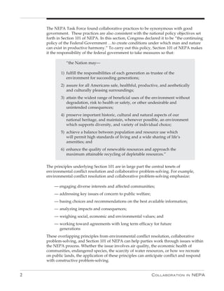The NEPA Task Force found collaborative practices to be synonymous with good
    government. These practices are also consistent with the national policy objectives set
    forth in Section 101 of NEPA. In this section, Congress declared it to be “the continuing
    policy of the Federal Government …to create conditions under which man and nature
    can exist in productive harmony.” To carry out this policy, Section 101 of NEPA makes
    it the responsibility of the federal government to take measures so that:

               “the Nation may—

            1) fulfill the responsibilities of each generation as trustee of the
               environment for succeeding generations;
            2) assure for all Americans safe, healthful, productive, and aesthetically
               and culturally pleasing surroundings;
            3) attain the widest range of beneficial uses of the environment without
               degradation, risk to health or safety, or other undesirable and
               unintended consequences;
            4) preserve important historic, cultural and natural aspects of our
               national heritage, and maintain, whenever possible, an environment
               which supports diversity, and variety of individual choice;
            5) achieve a balance between population and resource use which
               will permit high standards of living and a wide sharing of life’s
               amenities; and
            6) enhance the quality of renewable resources and approach the
               maximum attainable recycling of depletable resources.”


    The principles underlying Section 101 are in large part the central tenets of
    environmental conflict resolution and collaborative problem-solving. For example,
    environmental conflict resolution and collaborative problem-solving emphasize:

        — engaging diverse interests and affected communities;
        — addressing key issues of concern to public welfare;
        — basing choices and recommendations on the best available information;
        — analyzing impacts and consequences;
        — weighing social, economic and environmental values; and
        — working toward agreements with long term efficacy for future
          generations
    These overlapping principles from environmental conflict resolution, collaborative
    problem-solving, and Section 101 of NEPA can help parties work through issues within
    the NEPA process. Whether the issue involves air quality, the economic health of
    communities, endangered species, the scarcity of water resources, or how we recreate
    on public lands, the application of these principles can anticipate conflict and respond
    with constructive problem-solving.


2                                                                 C ollaboration    in   nEPa
 