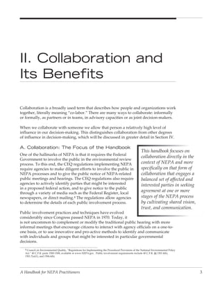 II. Collaboration and
Its Benefits

Collaboration is a broadly used term that describes how people and organizations work
together, literally meaning “co-labor.” There are many ways to collaborate: informally
or formally, as partners or in teams, in advisory capacities or as joint decision-makers.

When we collaborate with someone we allow that person a relatively high level of
influence in our decision-making. This distinguishes collaboration from other degrees
of influence in decision-making, which will be discussed in greater detail in Section IV.

A. Collaboration: The Focus of the Handbook
                                                                                                      This handbook focuses on
One of the hallmarks of NEPA is that it requires the Federal
                                                                                                      collaboration directly in the
Government to involve the public in the environmental review
process. To this end, the CEQ regulations implementing NEPA                                           context of NEPA and more
require agencies to make diligent efforts to involve the public in                                    specifically on that form of
NEPA processes and to give the public notice of NEPA-related                                          collaboration that engages a
public meetings and hearings. The CEQ regulations also require                                        balanced set of affected and
agencies to actively identify parties that might be interested                                        interested parties in seeking
in a proposed federal action, and to give notice to the public
through a variety of media such as the Federal Register, local
                                                                                                      agreement at one or more
newspapers, or direct mailing.4 The regulations allow agencies                                        stages of the NEPA process
to determine the details of each public involvement process.                                          by cultivating shared vision,
                                                                                                      trust, and communication.
Public involvement practices and techniques have evolved
considerably since Congress passed NEPA in 1970. Today, it
is not uncommon to complement or modify the traditional public hearing with more
informal meetings that encourage citizens to interact with agency officials on a one-to-
one basis, or to use innovative and pro-active methods to identify and communicate
with individuals and groups that might be interested in particular governmental
decisions.
   4 Council on Environmental Quality, “Regulations for Implementing the Procedural Provisions of the National Environmental Policy
   Act,” 40 C.F.R. parts 1500-1508, available at www.NEPA.gov. Public involvement requirements include 40 C.F.R. §§ 1501.4(b),
   1501.7(a)(1), and 1506.6(b).




A Handbook for NEPA Practitioners                                                                                                     3
 