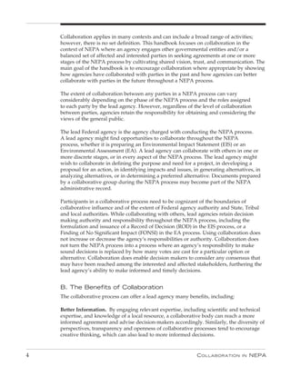 Collaboration applies in many contexts and can include a broad range of activities;
    however, there is no set definition. This handbook focuses on collaboration in the
    context of NEPA where an agency engages other governmental entities and/or a
    balanced set of affected and interested parties in seeking agreements at one or more
    stages of the NEPA process by cultivating shared vision, trust, and communication. The
    main goal of the handbook is to encourage collaboration where appropriate by showing
    how agencies have collaborated with parties in the past and how agencies can better
    collaborate with parties in the future throughout a NEPA process.

    The extent of collaboration between any parties in a NEPA process can vary
    considerably depending on the phase of the NEPA process and the roles assigned
    to each party by the lead agency. However, regardless of the level of collaboration
    between parties, agencies retain the responsibility for obtaining and considering the
    views of the general public.

    The lead Federal agency is the agency charged with conducting the NEPA process.
    A lead agency might find opportunities to collaborate throughout the NEPA
    process, whether it is preparing an Environmental Impact Statement (EIS) or an
    Environmental Assessment (EA). A lead agency can collaborate with others in one or
    more discrete stages, or in every aspect of the NEPA process. The lead agency might
    wish to collaborate in defining the purpose and need for a project, in developing a
    proposal for an action, in identifying impacts and issues, in generating alternatives, in
    analyzing alternatives, or in determining a preferred alternative. Documents prepared
    by a collaborative group during the NEPA process may become part of the NEPA
    administrative record.

    Participants in a collaborative process need to be cognizant of the boundaries of
    collaborative influence and of the extent of Federal agency authority and State, Tribal
    and local authorities. While collaborating with others, lead agencies retain decision
    making authority and responsibility throughout the NEPA process, including the
    formulation and issuance of a Record of Decision (ROD) in the EIS process, or a
    Finding of No Significant Impact (FONSI) in the EA process. Using collaboration does
    not increase or decrease the agency’s responsibilities or authority. Collaboration does
    not turn the NEPA process into a process where an agency’s responsibility to make
    sound decisions is replaced by how many votes are cast for a particular option or
    alternative. Collaboration does enable decision makers to consider any consensus that
    may have been reached among the interested and affected stakeholders, furthering the
    lead agency’s ability to make informed and timely decisions.


    B. The Benefits of Collaboration
    The collaborative process can offer a lead agency many benefits, including:

    Better Information. By engaging relevant expertise, including scientific and technical
    expertise, and knowledge of a local resource, a collaborative body can reach a more
    informed agreement and advise decision-makers accordingly. Similarly, the diversity of
    perspectives, transparency and openness of collaborative processes tend to encourage
    creative thinking, which can also lead to more informed decisions.


4                                                               C ollaboration      in   nEPa
 