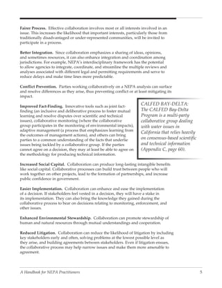Fairer Process. Effective collaboration involves most or all interests involved in an
issue. This increases the likelihood that important interests, particularly those from
traditionally disadvantaged or under-represented communities, will be invited to
participate in a process.

Better Integration. Since collaboration emphasizes a sharing of ideas, opinions,
and sometimes resources, it can also enhance integration and coordination among
jurisdictions. For example, NEPA’s interdisciplinary framework has the potential
to allow agencies to integrate, coordinate, and streamline the multiple reviews and
analyses associated with different legal and permitting requirements and serve to
reduce delays and make time lines more predictable.

Conflict Prevention. Parties working collaboratively on a NEPA analysis can surface
and resolve differences as they arise, thus preventing conflict or at least mitigating its
impact.

Improved Fact-Finding. Innovative tools such as joint fact-
                                                                       CALFED BAY-DELTA:
finding (an inclusive and deliberative process to foster mutual        The CALFED Bay-Delta
learning and resolve disputes over scientific and technical            Program is a multi-party
issues), collaborative monitoring (where the collaborative             collaborative group dealing
group participates in the monitoring of environmental impacts),        with water issues in
adaptive management (a process that emphasizes learning from
                                                                       California that relies heavily
the outcomes of management actions), and others can bring
parties to a common understanding of the facts that underlie           on consensus-based scientific
issues being tackled by a collaborative group. If the parties          and technical information
cannot agree on a decision, they may at least be able to agree on      (Appendix C, page 60).
the methodology for producing technical information.

Increased Social Capital. Collaboration can produce long-lasting intangible benefits
like social capital. Collaborative processes can build trust between people who will
work together on other projects, lead to the formation of partnerships, and increase
public confidence in government.

Easier Implementation. Collaboration can enhance and ease the implementation
of a decision. If stakeholders feel vested in a decision, they will have a stake in
its implementation. They can also bring the knowledge they gained during the
collaborative process to bear on decisions relating to monitoring, enforcement, and
other issues.

Enhanced Environmental Stewardship. Collaboration can promote stewardship of
human and natural resources through mutual understandings and cooperation.

Reduced Litigation. Collaboration can reduce the likelihood of litigation by including
key stakeholders early and often, solving problems at the lowest possible level as
they arise, and building agreements between stakeholders. Even if litigation ensues,
the collaborative process may help narrow issues and make them more amenable to
agreement.




A Handbook for NEPA Practitioners                                                                       5
 
