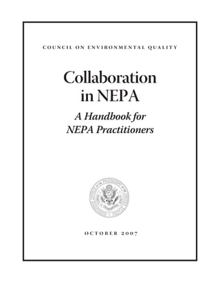 c o u n c i l o n e n v i r o n m e n ta l q ua l i t y




        Collaboration
          in NEPA
          A Handbook for
         NEPA Practitioners




                 october 2007
 