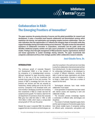 Gestão do Conhecimento
  Gestão da Inovação



                                                                                                                          biblioteca



                         Collaboration in R&D:
                         The Emerging Frontiers of Innovation1
                         The paper examines the growing diversity of sources and the global possibilities for research and
                         development. It notes a consistent trend towards collaborative and decentralized ventures which
                         emphasize risk sharing, cost optimization and managing complex business relationships. There are
                         clear indications that new opportunities in IT influence the changing shape of innovation while they
                         support knowledge sharing and enable working across timezones. The paper reviews the international
                         experience of collaborative innovation in corporations, universities and the public sector and
                         identifies intellectual property markets and open source production as important and developing
                         models. Findings show that agile management of R&D production requires organizational, technical
                         and human approaches to sustain knowledge sharing networks. The paper recommends that
                         companies understand and focus their strategic position within collaborative research networks.

                                                                                                              José Cláudio Terra, Dr.

                         InTRoDuCTIon                                                    arise from anywhere in the world and are more likely
                                                                                         to arise from collaboration (internal and external) than
                         The continuous growth of corporate Research                     from individual work. It is also increasingly common
                         and Development (R&D) is a key indicator of                     for cutting-edge technologies to be developed by
                         the emergence of a knowledge-based economy.                     a number of different institutions, combining the
                         Although expensed for legal accounting reasons,                 skills of small and large organizations and private
                         R&D is in fact one of the key investments that                  and public organizations. Innovation in isolation is
                         promote future growth for firms and countries. The              no longer a viable option. There are a number of
                         product of R&D is knowledge that turns into new                 reasons for this trend:
                         products and services and that are acquired by
                         researchers, thereby spilling-over to the rest of the           • Technological advances have made remote
                         economy. Companies in the developed world, and                  collaboration much easier;
                         more recently in developing countries are increasing            • A new generation of researchers has been raised
                         their investments in R&D at a faster rate than the              with internet access and expecting to work and
                         overall economic growth. For instance, data from the            collaborate virtually.
                         US Department of Commerce shows that corporate                  • The innovation process increasingly requires
                         R&D grew from US$ 93.6 billion in 1994, to US$                  a combination of different skills, technologies and
                         164.5 billion in 2000, which means a compounded                 disciplines;
                         annual growth of 7.9% over this period.                         • The erosion of vertically integrated supply-chains
                                                                                         and the rapid emergence of horizontal supply-chains
                         Despite this surge in corporate R&D, the evidence               that include multiple layers of companies working
                         suggests that new innovations and technologies can              on different parts, components, sub-systems and

                         1
                             The author acknowledges the strong support and research assistance provided by Dr. Rupert Brown and David Kato.



                                                                                         © TerraForum Consultores                              1
 