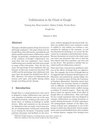 Collaboration in the Cloud at Google
Yunting Sun, Diane Lambert, Makoto Uchida, Nicolas Remy
Google Inc.
January 8, 2014
Abstract
Through a detailed analysis of logs of activity for
all Google employees1, this paper shows how the
Google Docs suite (documents, spreadsheets and
slides) enables and increases collaboration within
Google. In particular, visualization and analysis
of the evolution of Google’s collaboration net-
work show that new employees2, have started
collaborating more quickly and with more people
as usage of Docs has grown. Over the last two
years, the percentage of new employees who col-
laborate on Docs per month has risen from 70%
to 90% and the percentage who collaborate with
more than two people has doubled from 35% to
70%. Moreover, the culture of collaboration has
become more open, with public sharing within
Google overtaking private sharing.
1 Introduction
Google Docs is a cloud productivity suite and it
is designed to make collaboration easy and nat-
ural, regardless of whether users are in the same
or diﬀerent locations, working at the same or dif-
ferent times, or working on desktops or mobile
devices. Edits and comments on the document
are displayed as they are made, even if many peo-
ple are simultaneously writing and commenting
on or viewing the document. Comments enable
real-time discussion and feedback on the docu-
ment, without changing the document itself. Au-
thors are notiﬁed when a new comment is made
or replied to, and authors can continue a con-
versation by replying to the comment, or end
the discussion by resolving it, or re-start the dis-
cussion by re-opening a closed discussion stream.
Because documents are stored in the cloud, users
can access any document they own or that has
been shared with them anywhere, any time and
on any device. The question is whether this en-
riched model of collaboration matters?
There have been a few previous qualitative anal-
yses of the eﬀects of Google Docs on collabora-
tion. For example, the review of Google Docs in
[1] suggested that its features should improve col-
laboration and productivity among college stu-
dents. A technical report [2] from the University
of Southern Queensland, Australia argued that
Google Docs can overcome barriers to usability
such as diﬃculty of installation and document
version control and help resolve conﬂicts among
co-authors of research papers. There has also
been at least one rigorous study of the eﬀect of
Google Docs on collaboration. Blau and Caspi
[3] ran a small experiment that was designed to
compare collaboration on writing documents to
merely sharing documents. In their experiment,
118 undergraduate students of the Open Uni-
versity of Israel were randomized to one of ﬁve
groups in which they shared their written assign-
ments and received feedback from other students
to varying degrees, ranging from keeping texts
1
Full-time Google employees, excluding interns, part-times, vendors, etc
2
Full-time employees who have joined Google for less than 90 days
1
 