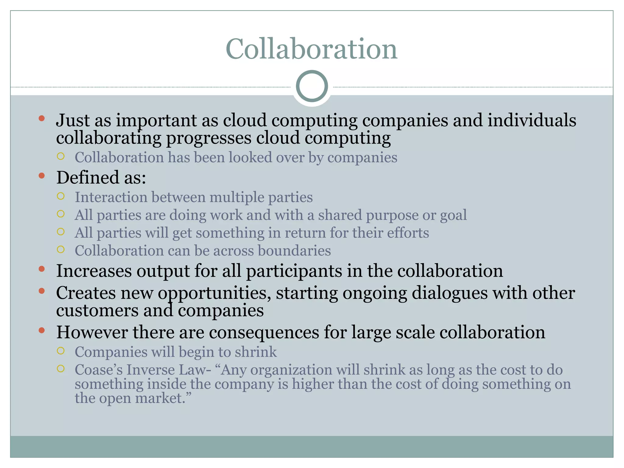 Collaboration Just as important as cloud computing companies and individuals collaborating progresses cloud computing Collaboration has been looked over by companies Defined as:  Interaction between multiple parties All parties are doing work and with a shared purpose or goal All parties will get something in return for their efforts Collaboration can be across boundaries  Increases output for all participants in the collaboration  Creates new opportunities, starting ongoing dialogues with other customers and companies However there are consequences for large scale collaboration Companies will begin to shrink  Coase’s Inverse Law- “Any organization will shrink as long as the cost to do something inside the company is higher than the cost of doing something on the open market.” 