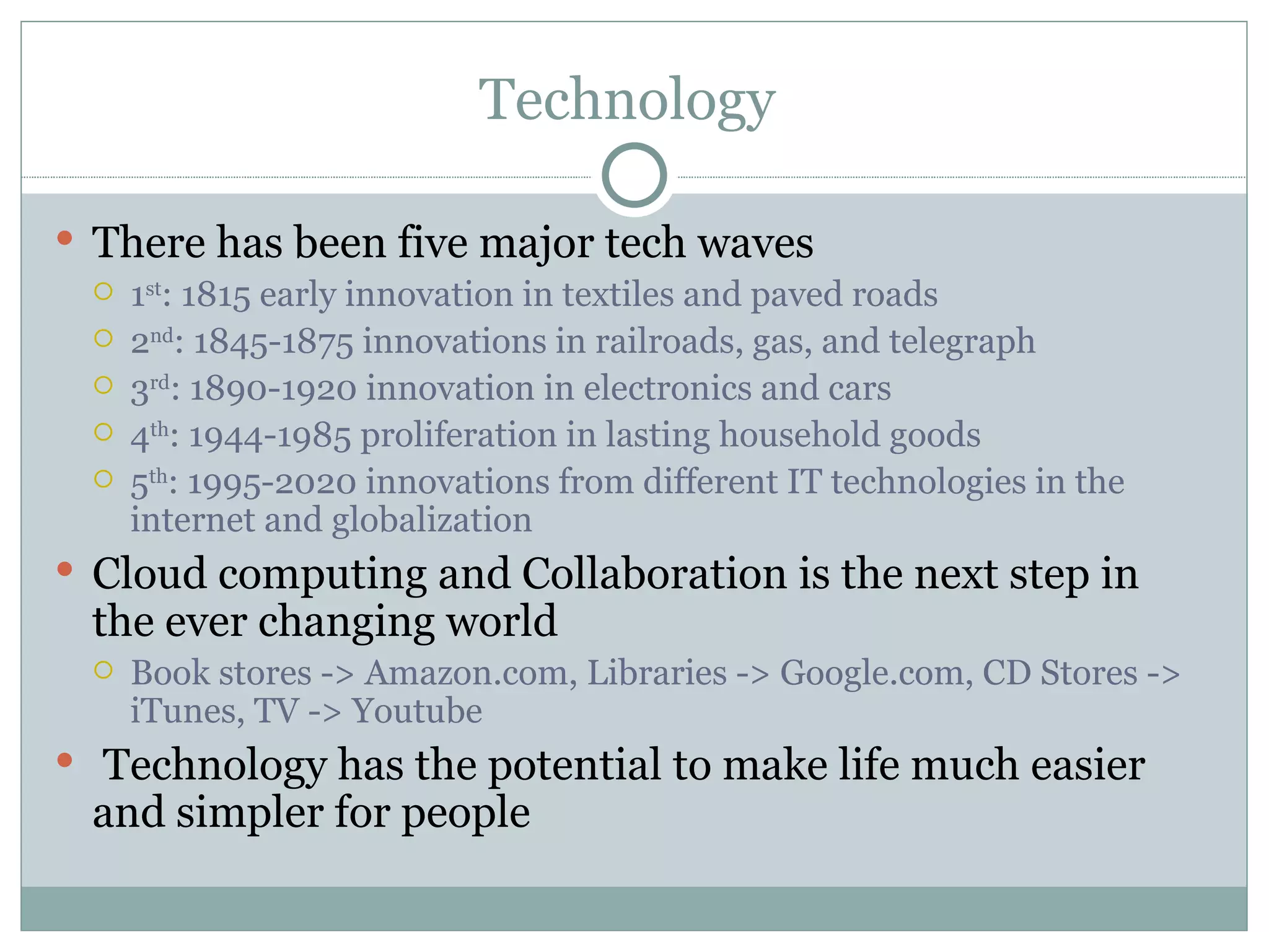 Technology  There has been five major tech waves  1 st : 1815 early innovation in textiles and paved roads 2 nd : 1845-1875 innovations in railroads, gas, and telegraph 3 rd : 1890-1920 innovation in electronics and cars 4 th : 1944-1985 proliferation in lasting household goods 5 th : 1995-2020 innovations from different IT technologies in the internet and globalization Cloud computing and Collaboration is the next step in the ever changing world Book stores -> Amazon.com, Libraries -> Google.com, CD Stores -> iTunes, TV -> Youtube Technology has the potential to make life much easier and simpler for people 