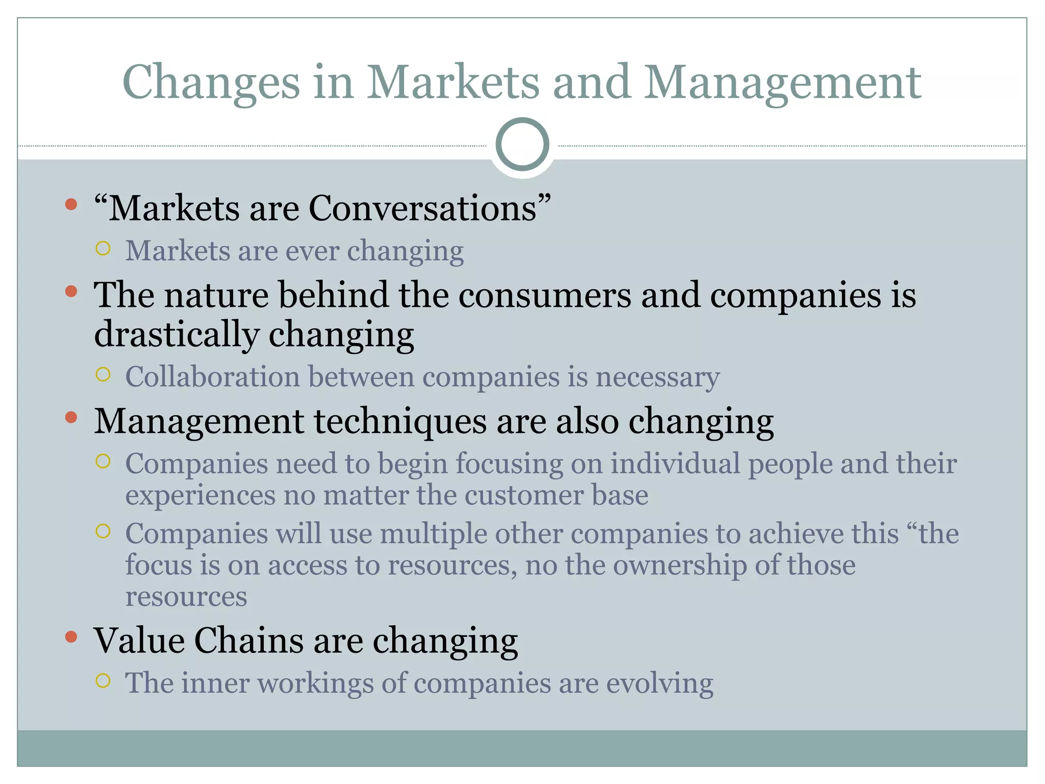 Changes in Markets and Management “ Markets are Conversations” Markets are ever changing The nature behind the consumers and companies is drastically changing  Collaboration between companies is necessary  Management techniques are also changing  Companies need to begin focusing on individual people and their experiences no matter the customer base Companies will use multiple other companies to achieve this “the focus is on access to resources, no the ownership of those resources  Value Chains are changing The inner workings of companies are evolving  