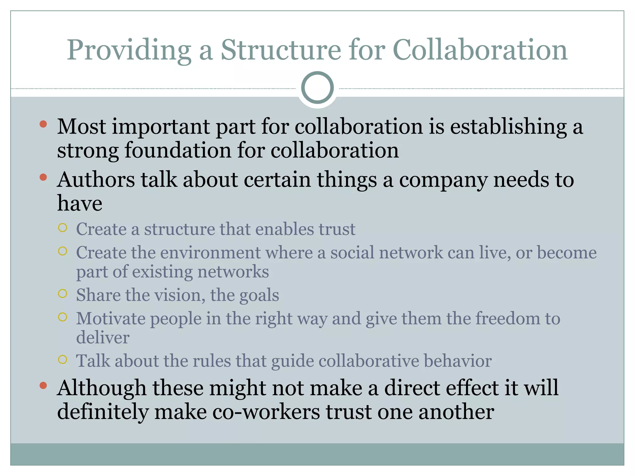 Providing a Structure for Collaboration Most important part for collaboration is establishing a strong foundation for collaboration Authors talk about certain things a company needs to have  Create a structure that enables trust Create the environment where a social network can live, or become part of existing networks Share the vision, the goals Motivate people in the right way and give them the freedom to deliver Talk about the rules that guide collaborative behavior Although these might not make a direct effect it will definitely make co-workers trust one another  