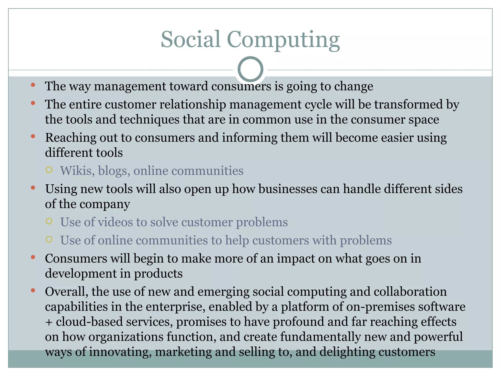 Social Computing The way management toward consumers is going to change The entire customer relationship management cycle will be transformed by the tools and techniques that are in common use in the consumer space Reaching out to consumers and informing them will become easier using different tools Wikis, blogs, online communities  Using new tools will also open up how businesses can handle different sides of the company Use of videos to solve customer problems  Use of online communities to help customers with problems Consumers will begin to make more of an impact on what goes on in development in products Overall, the use of new and emerging social computing and collaboration capabilities in the enterprise, enabled by a platform of on-premises software + cloud-based services, promises to have profound and far reaching effects on how organizations function, and create fundamentally new and powerful ways of innovating, marketing and selling to, and delighting customers 