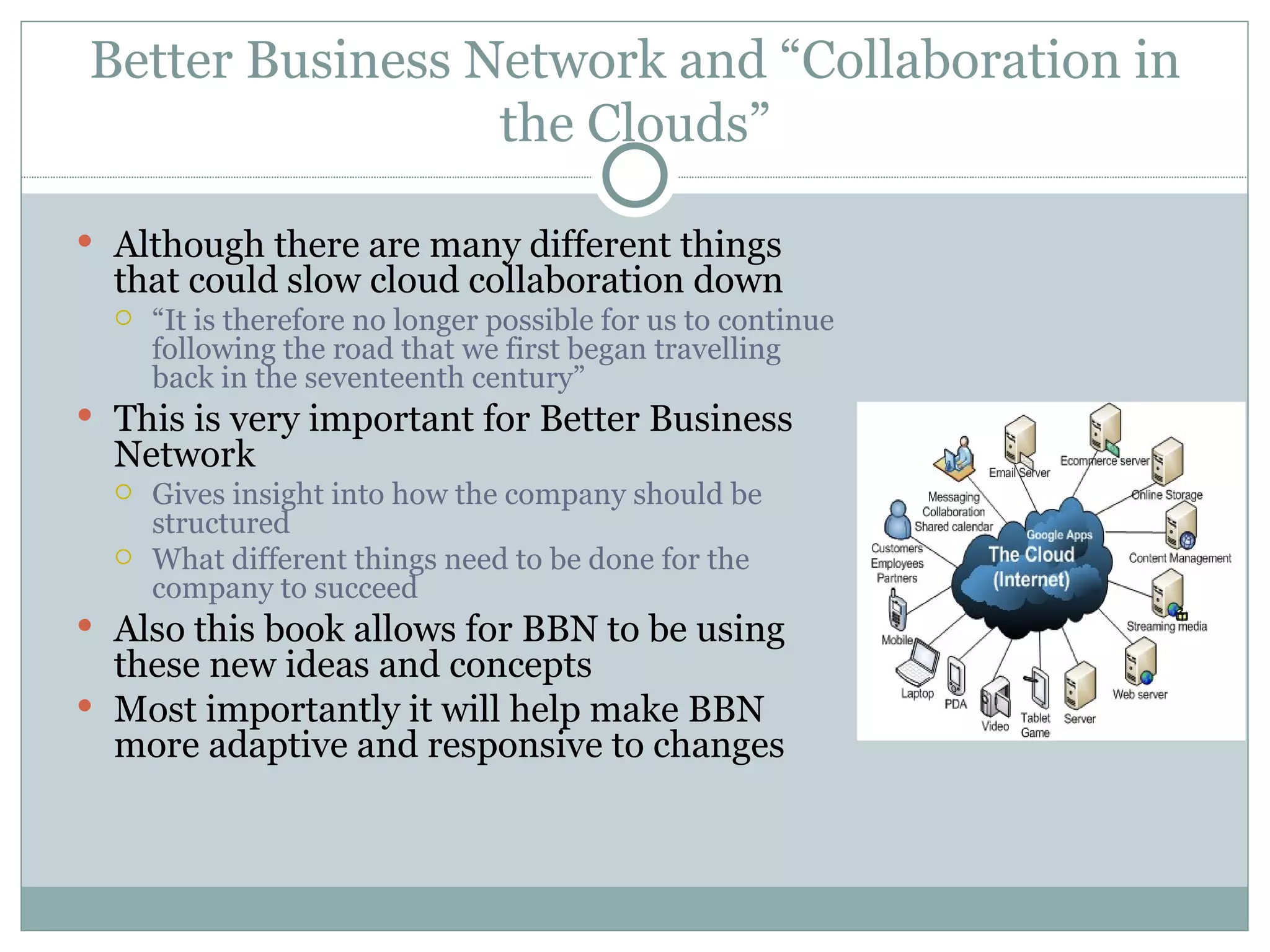 Better Business Network and “Collaboration in the Clouds” Although there are many different things that could slow cloud collaboration down  “ It is therefore no longer possible for us to continue following the road that we first began travelling back in the seventeenth century” This is very important for Better Business Network  Gives insight into how the company should be structured  What different things need to be done for the company to succeed Also this book allows for BBN to be using these new ideas and concepts Most importantly it will help make BBN more adaptive and responsive to changes 