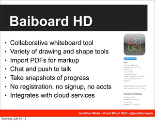 Baiboard HD
• Collaborative whiteboard tool
• Variety of drawing and shape tools
• Import PDFs for markup
• Chat and push to talk
• Take snapshots of progress
• No registration, no signup, no accts
• Integrates with cloud services
Saturday, July 13, 13
 