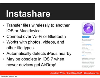 Instashare
• Transfer files wirelessly to another
iOS or Mac device
• Connect over Wi-Fi or Bluetooth
• Works with photos, videos, and
other file types.
• Automatically detects iPads nearby
• May be obsolete in iOS 7 when
newer devices get AirDrop!
Saturday, July 13, 13
 