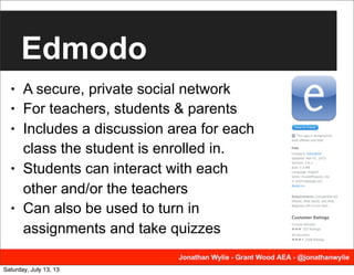 Edmodo
• A secure, private social network
• For teachers, students & parents
• Includes a discussion area for each
class the student is enrolled in.
• Students can interact with each
other and/or the teachers
• Can also be used to turn in
assignments and take quizzes
Saturday, July 13, 13
 
