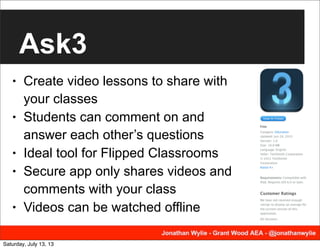 Ask3
• Create video lessons to share with
your classes
• Students can comment on and
answer each other’s questions
• Ideal tool for Flipped Classrooms
• Secure app only shares videos and
comments with your class
• Videos can be watched offline
Saturday, July 13, 13
 