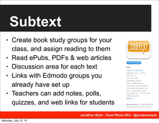 Subtext
• Create book study groups for your
class, and assign reading to them
• Read ePubs, PDFs & web articles
• Discussion area for each text
• Links with Edmodo groups you
already have set up
• Teachers can add notes, polls,
quizzes, and web links for students
Saturday, July 13, 13
 