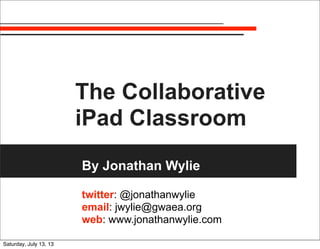 The Collaborative
iPad Classroom
By Jonathan Wylie
twitter: @jonathanwylie
email: jwylie@gwaea.org
web: www.jonathanwylie.com
Saturday, July 13, 13
 