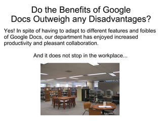 Do the Benefits of Google Docs Outweigh any Disadvantages? Yes! In spite of having to adapt to different features and foibles of Google Docs, our department has enjoyed increased productivity and pleasant collaboration.    And it does not stop in the workplace...                 