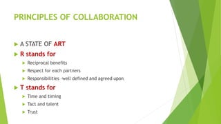 PRINCIPLES OF COLLABORATION
 A STATE OF ART
 R stands for
 Reciprocal benefits
 Respect for each partners
 Responsibilities –well defined and agreed upon
 T stands for
 Time and timing
 Tact and talent
 Trust
 