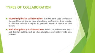 TYPES OF COLLABORATION
 Interdisciplinary collaboration- it is the term used to indicate
the combining of two or more disciplines, professions, departments,
or the like, usually in regard to practice ,research, education and
theory.
 Multidisciplinary collaboration- refers to independent work
and decision making, such as when disciplines work side-by-side on a
problem
 