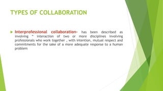 TYPES OF COLLABORATION
 Interprofessional collaboration- has been described as
involving “ interaction of two or more disciplines involving
professionals who work together , with intention, mutual respect and
commitments for the sake of a more adequate response to a human
problem
 