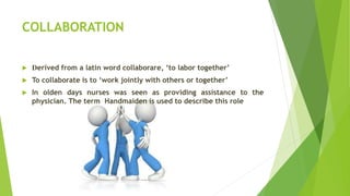 COLLABORATION
 Derived from a latin word collaborare, ‘to labor together’
 To collaborate is to ‘work jointly with others or together’
 In olden days nurses was seen as providing assistance to the
physician. The term Handmaiden is used to describe this role
 
