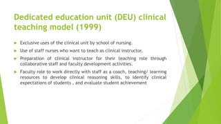 Dedicated education unit (DEU) clinical
teaching model (1999)
 Exclusive uses of the clinical unit by school of nursing.
 Use of staff nurses who want to teach as clinical instructor.
 Preparation of clinical instructor for their teaching role through
collaborative staff and faculty development activities.
 Faculty role to work directly with staff as a coach, teaching/ learning
resources to develop clinical reasoning skills, to identify clinical
expectations of students , and evaluate student achievement
 