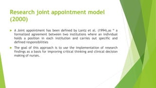 Research joint appointment model
(2000)
 A Joint appointment has been defined by Lantz et al. (1994),as “ a
formalized agreement between two institutions where an individual
holds a position in each institution and carries out specific and
defined responsibilities
 The goal of this approach is to use the implementation of research
findings as a basis for improving critical thinking and clinical decision
making of nurses.
 