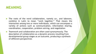 MEANING
 The roots of the word collaboration, namely co-, and laborare,
combine in Latin to mean “work together.” That means the
interaction among two or more individuals, which can encompass a
variety of actions such as communication, information sharing,
coordination, cooperation, problem solving, and negotiation
 Teamwork and collaboration are often used synonymously. The
description of collaboration as a dynamic process resulting from
developmental group stages as an outcome, producing a synthesis
of different perspectives
 