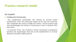 Practice research model
KEY ELEMENT
 Collaborative Partnership
The collaborative partnership was formed by nursing health
professionals, from the community health service and the university
who recognized the need to bridge the theory- clinical practice gap
and acknowledged the futility of continuing to work in isolation from
each other.
In practical terms, this involved a formal contractual arrangement
between the organizations that led to the establishment of a Nurse
Research Consultant (NRC) position
 
