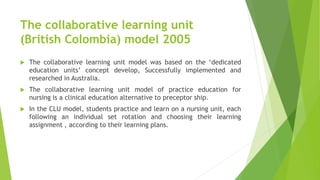The collaborative learning unit
(British Colombia) model 2005
 The collaborative learning unit model was based on the ‘dedicated
education units’ concept develop, Successfully implemented and
researched in Australia.
 The collaborative learning unit model of practice education for
nursing is a clinical education alternative to preceptor ship.
 In the CLU model, students practice and learn on a nursing unit, each
following an individual set rotation and choosing their learning
assignment , according to their learning plans.
 