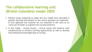 The collaborative learning unit
(British Colombia) model 2005
 Clinical nurses preparing to adopt the CLU model have described a
positive learning environment as one where questions are expected .
In CLU approach the students are not attached to the units as an
‘extra set of hands’ to augment the nursing workforce
 In this model , nursing faculty , clinical nurses and students work
collaboratively to enhance learning opportunities as well as develop
the professional knowledge base of nursing
 