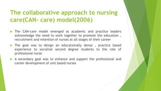 The collaborative approach to nursing
care(CAN- care) model(2006)
 The CAN-care model emerged as academic and practice leaders
acknowledge the need to work together to promote the education ,
recruitment and retention of nurses at all stages of their career
 The goal was to design an educationally dense , practice based
experience to socialize second degree students to the role of
professional nurse
 A secondary goal was to enhance and support the professional and
career development of unit based nurses
 