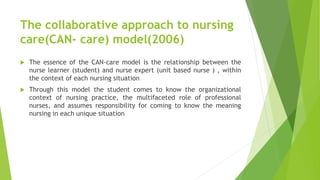 The collaborative approach to nursing
care(CAN- care) model(2006)
 The essence of the CAN-care model is the relationship between the
nurse learner (student) and nurse expert (unit based nurse ) , within
the context of each nursing situation
 Through this model the student comes to know the organizational
context of nursing practice, the multifaceted role of professional
nurses, and assumes responsibility for coming to know the meaning
nursing in each unique situation
 