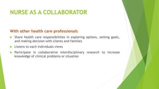 NURSE AS A COLLABORATOR
With other health care professionals
 Share health care responsibilities in exploring options, setting goals,
and making decision with clients and families
 Listens to each individuals views
 Participate in collaborative interdisciplinary research to increase
knowledge of clinical problems or situation
 