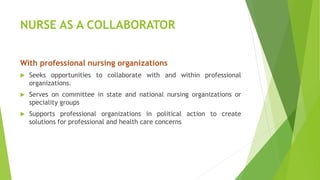 NURSE AS A COLLABORATOR
With professional nursing organizations
 Seeks opportunities to collaborate with and within professional
organizations.
 Serves on committee in state and national nursing organizations or
speciality groups
 Supports professional organizations in political action to create
solutions for professional and health care concerns
 