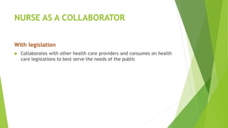 NURSE AS A COLLABORATOR
With legislation
 Collaborates with other health care providers and consumes on health
care legislations to best serve the needs of the public
 