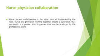 Nurse physician collaboration
 Nurse patient collaboration is the ideal form of implementing the
role. Nurse and physician working together create a synergism that
can result in a product that is greater than can be produced by the
professional alone
 