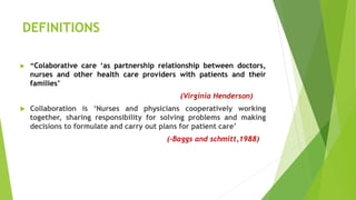 DEFINITIONS
 “Colaborative care ‘as partnership relationship between doctors,
nurses and other health care providers with patients and their
families’
(Virginia Henderson)
 Collaboration is ‘Nurses and physicians cooperatively working
together, sharing responsibility for solving problems and making
decisions to formulate and carry out plans for patient care’
(-Baggs and schmitt,1988)
 