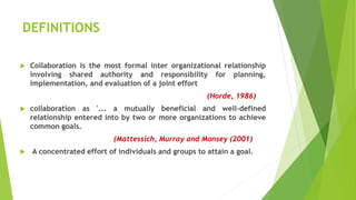 DEFINITIONS
 Collaboration is the most formal inter organizational relationship
involving shared authority and responsibility for planning,
implementation, and evaluation of a joint effort
(Horde, 1986)
 collaboration as '... a mutually beneficial and well-defined
relationship entered into by two or more organizations to achieve
common goals.
(Mattessich, Murray and Monsey (2001)
 A concentrated effort of individuals and groups to attain a goal.
 