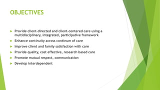 OBJECTIVES
 Provide client-directed and client-centered care using a
multidisciplinary, integrated, participative framework
 Enhance continuity across continum of care
 Improve client and family satisfaction with care
 Provide quality, cost effective, research based care
 Promote mutual respect, communication
 Develop interdependent
 