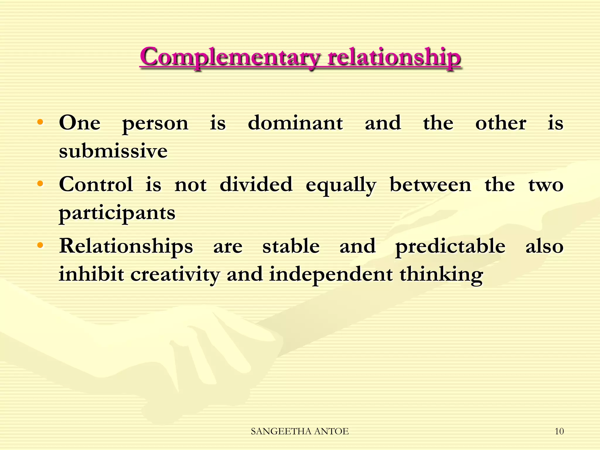 Complementary relationship
• One person is dominant and the other is
submissive
• Control is not divided equally between the two
participants
• Relationships are stable and predictable also
inhibit creativity and independent thinking

SANGEETHA ANTOE

10

 