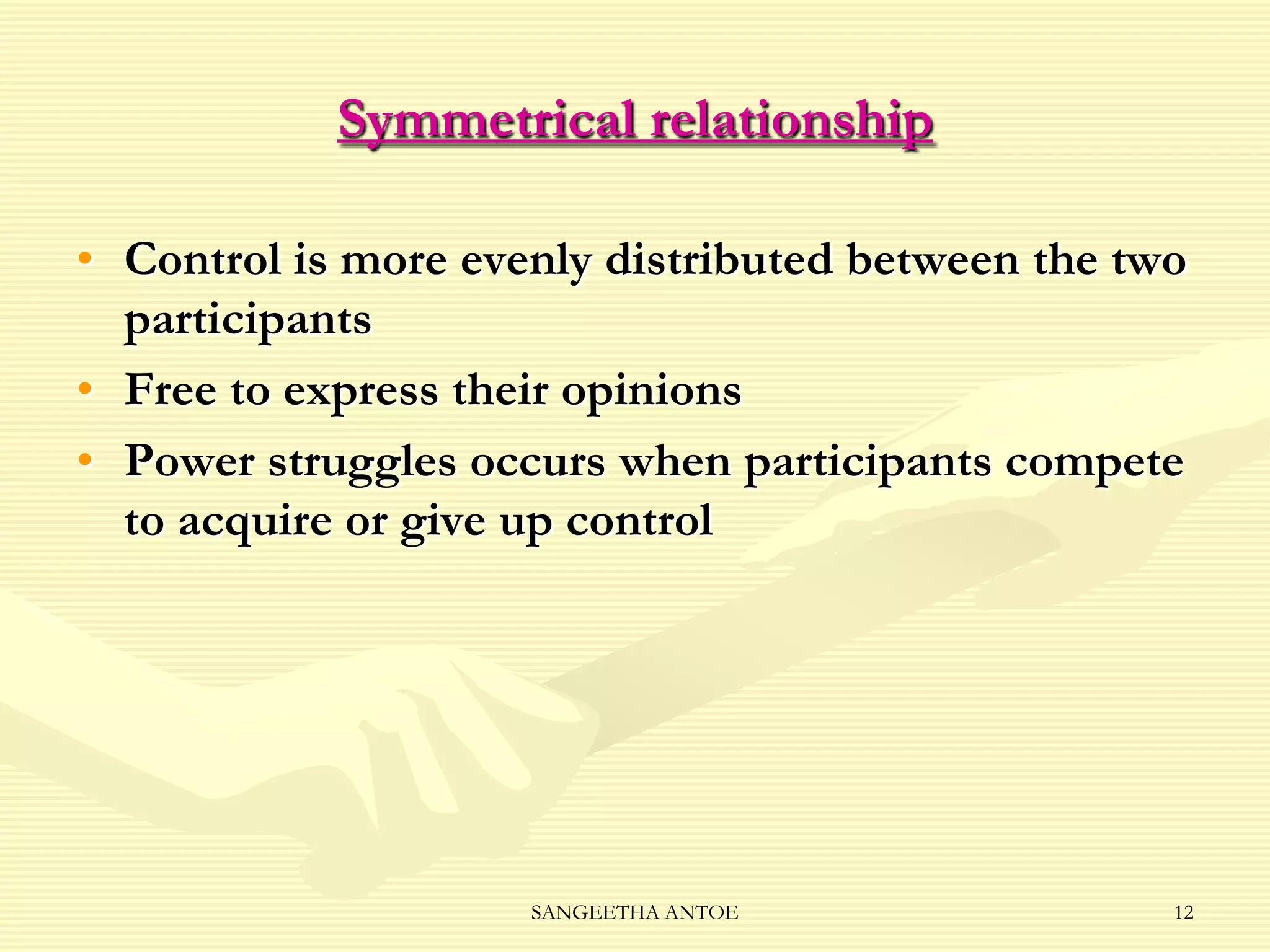 Symmetrical relationship
• Control is more evenly distributed between the two
participants
• Free to express their opinions
• Power struggles occurs when participants compete
to acquire or give up control

SANGEETHA ANTOE

12

 