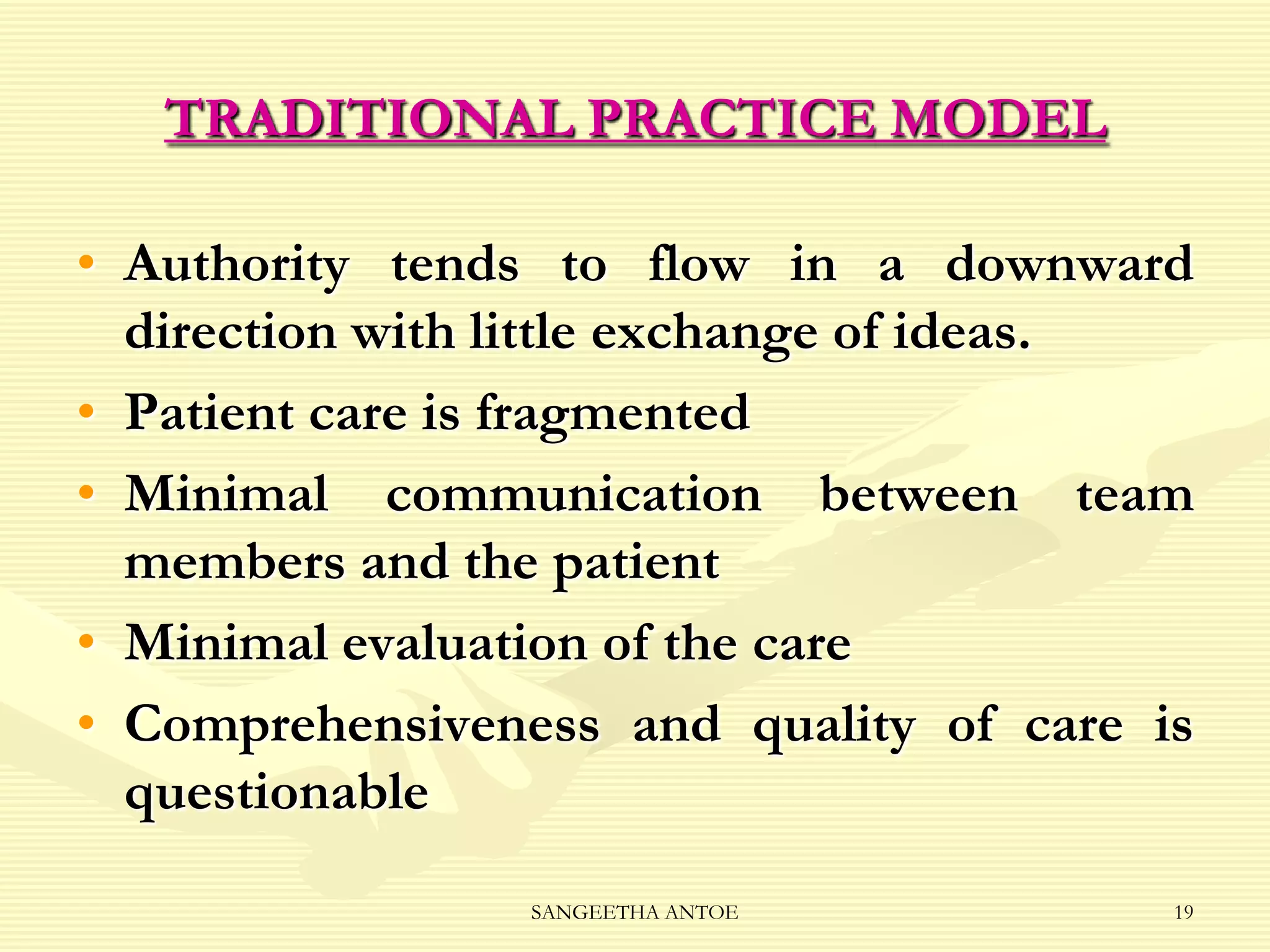 TRADITIONAL PRACTICE MODEL
• Authority tends to flow in a downward
direction with little exchange of ideas.
• Patient care is fragmented
• Minimal communication between team
members and the patient
• Minimal evaluation of the care
• Comprehensiveness and quality of care is
questionable
SANGEETHA ANTOE

19

 