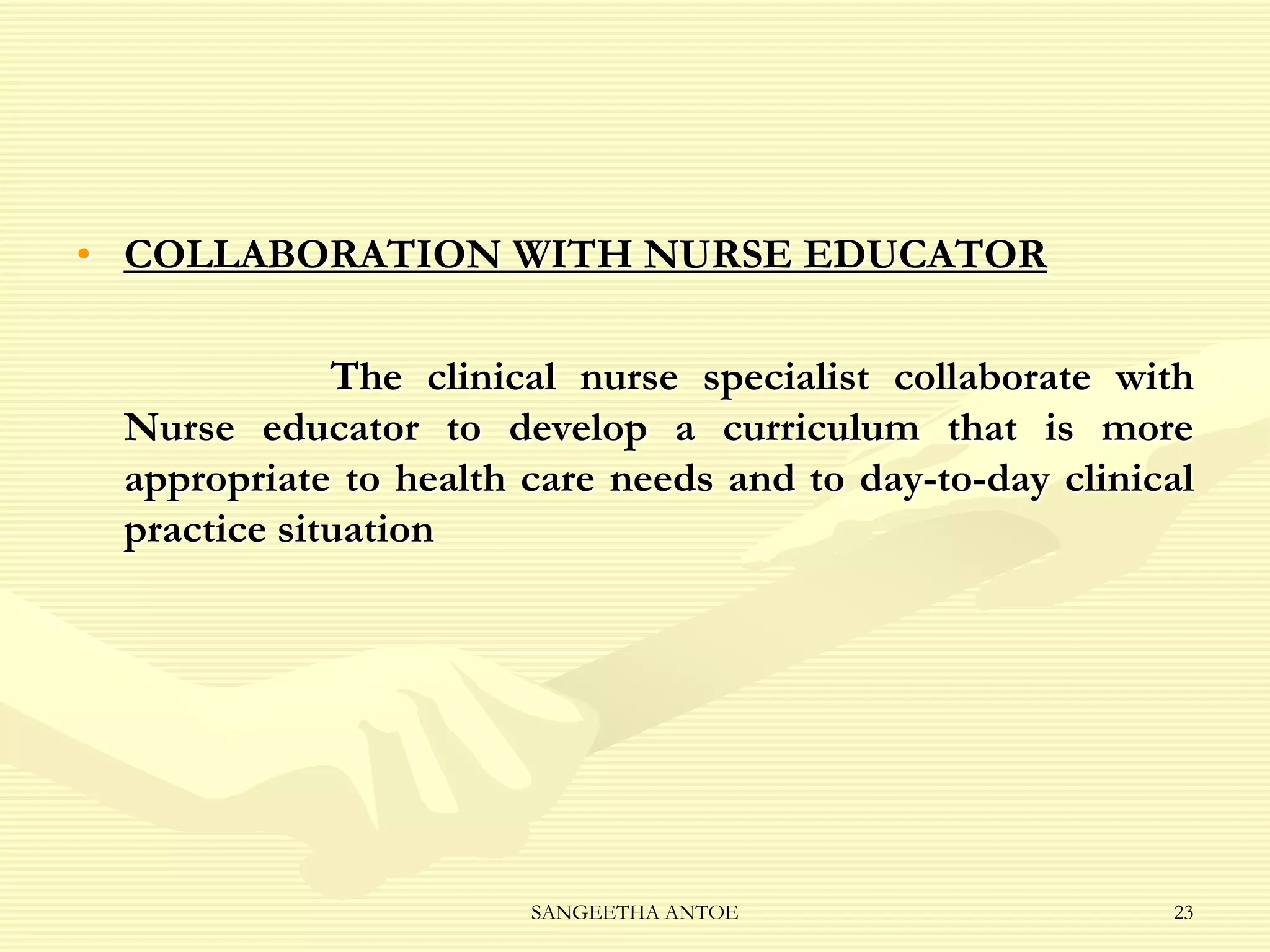 • COLLABORATION WITH NURSE EDUCATOR
The clinical nurse specialist collaborate with
Nurse educator to develop a curriculum that is more
appropriate to health care needs and to day-to-day clinical
practice situation

SANGEETHA ANTOE

23

 