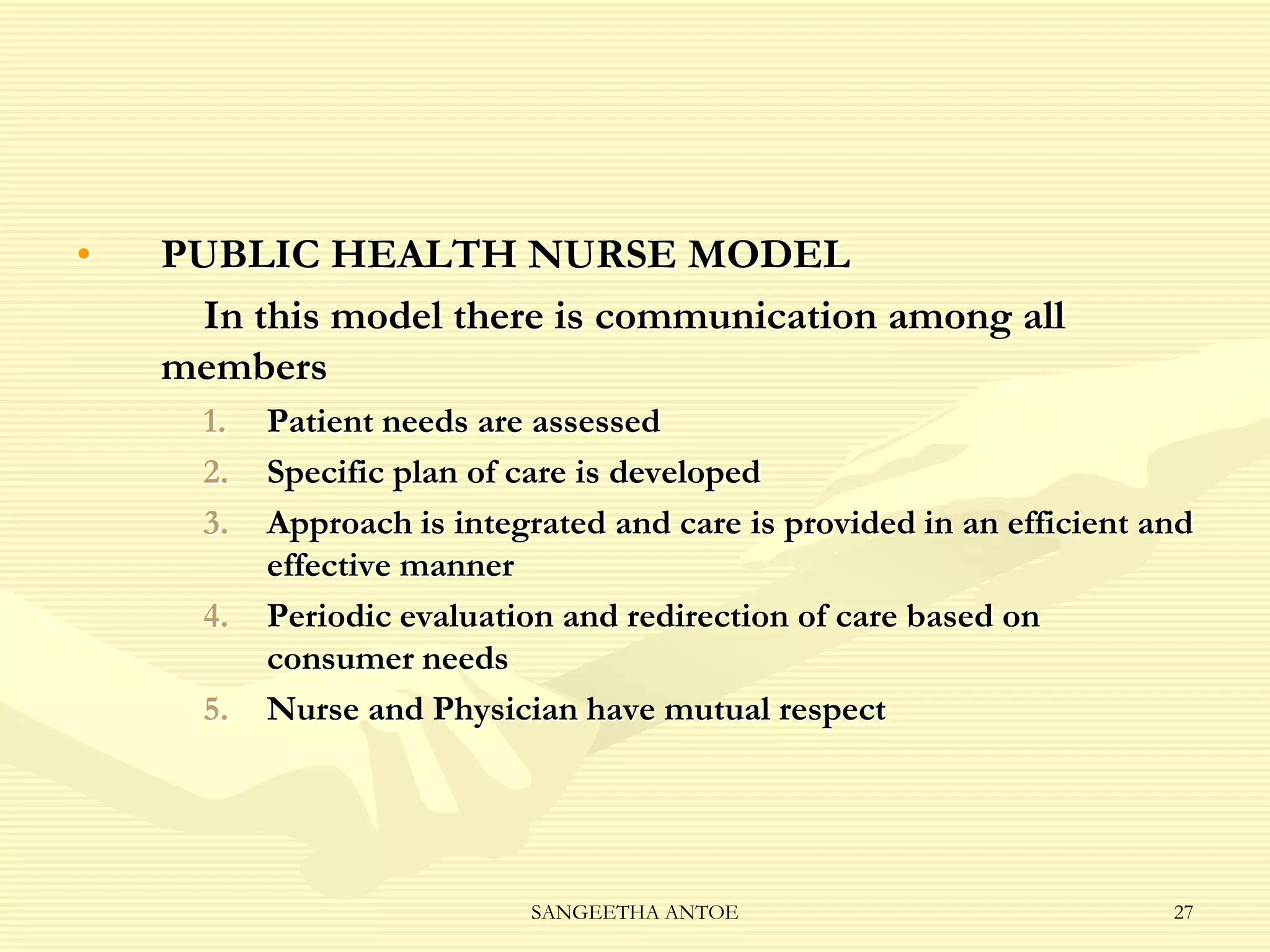 •

PUBLIC HEALTH NURSE MODEL
In this model there is communication among all
members
1.
2.
3.
4.
5.

Patient needs are assessed
Specific plan of care is developed
Approach is integrated and care is provided in an efficient and
effective manner
Periodic evaluation and redirection of care based on
consumer needs
Nurse and Physician have mutual respect

SANGEETHA ANTOE

27

 