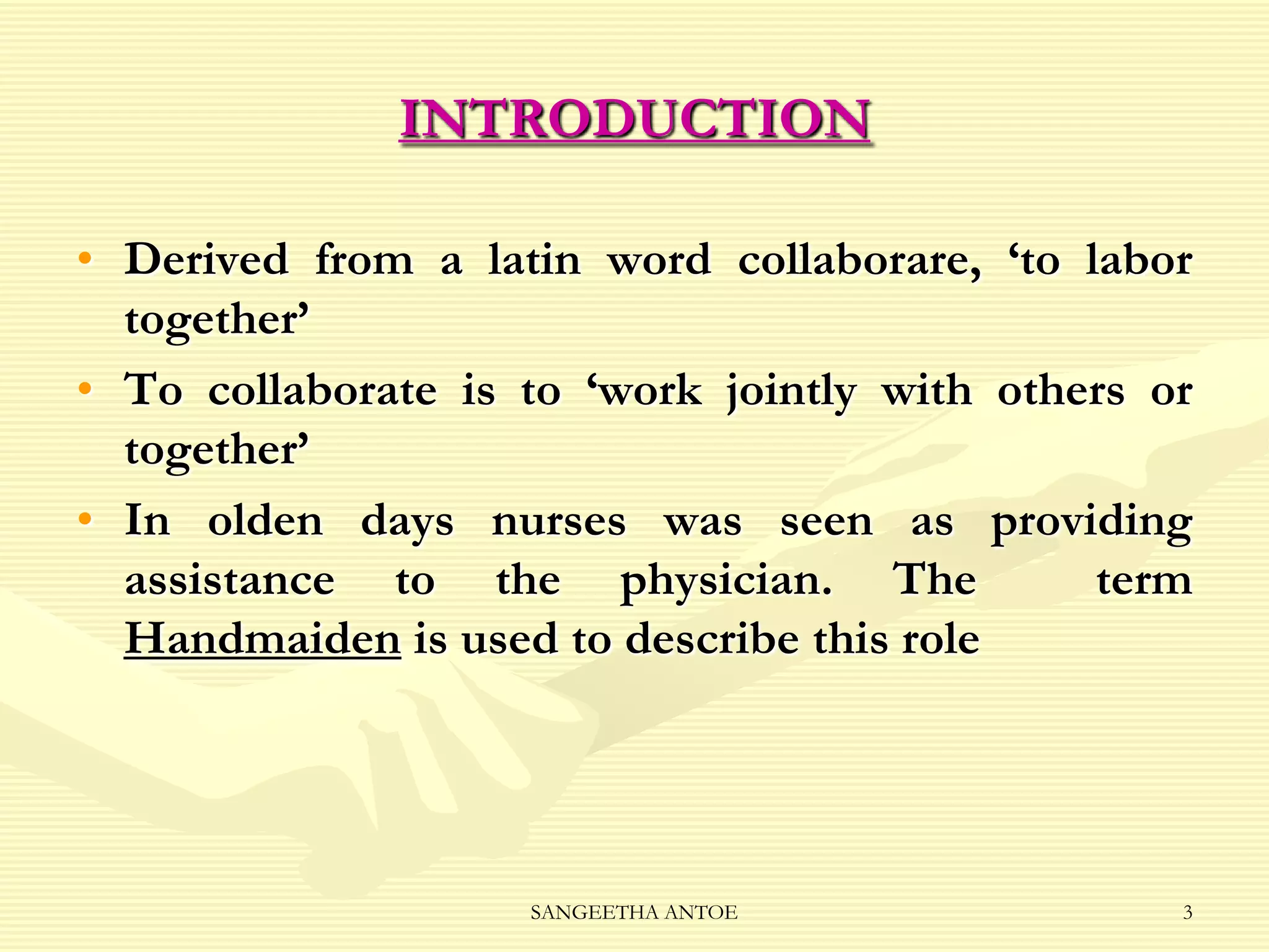 INTRODUCTION
• Derived from a latin word collaborare, ‘to labor
together’
• To collaborate is to ‘work jointly with others or
together’
• In olden days nurses was seen as providing
assistance to the physician. The
term
Handmaiden is used to describe this role

SANGEETHA ANTOE

3

 