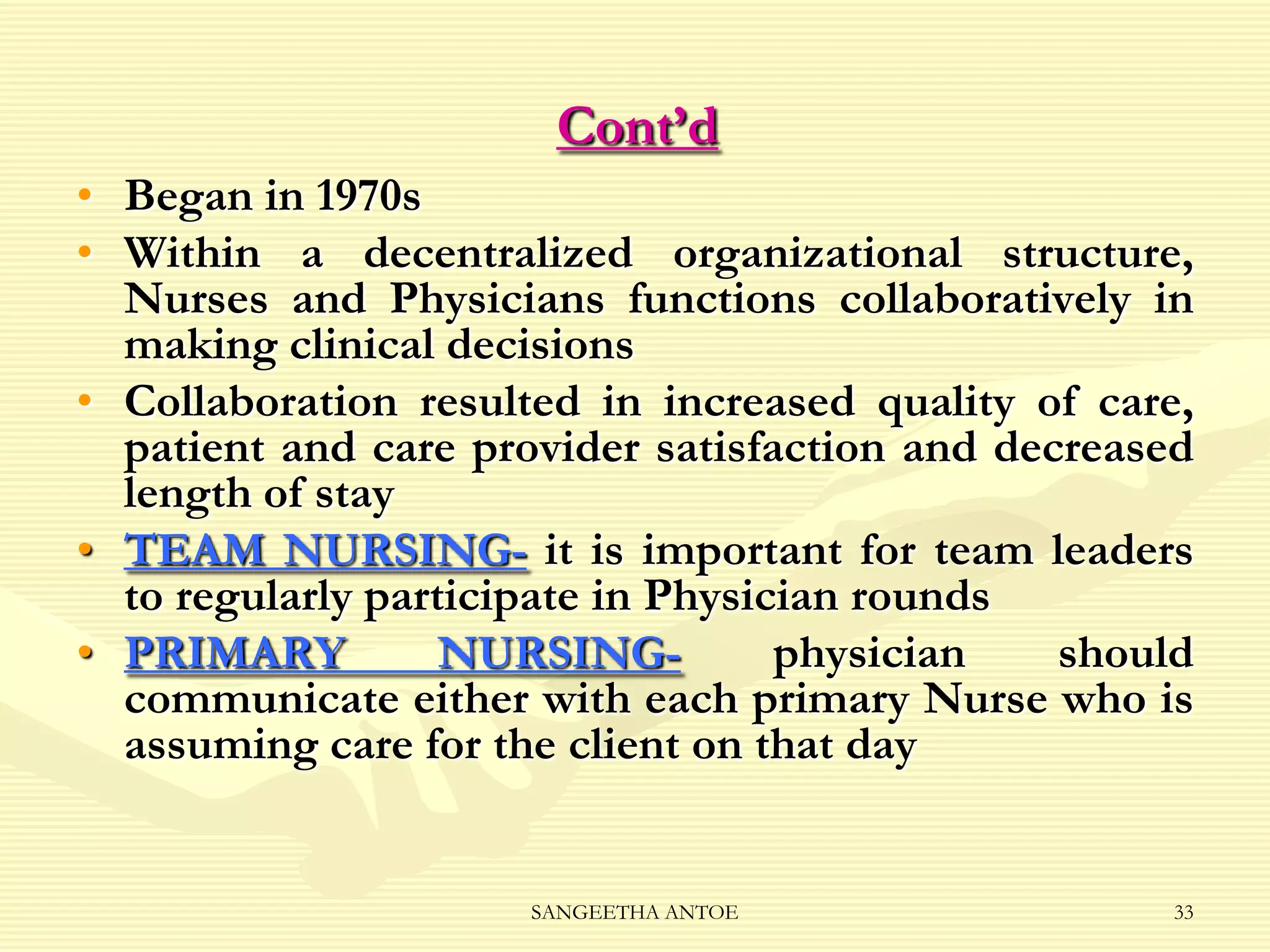 Cont’d
• Began in 1970s
• Within a decentralized organizational structure,
Nurses and Physicians functions collaboratively in
making clinical decisions
• Collaboration resulted in increased quality of care,
patient and care provider satisfaction and decreased
length of stay
• TEAM NURSING- it is important for team leaders
to regularly participate in Physician rounds
• PRIMARY
NURSINGphysician
should
communicate either with each primary Nurse who is
assuming care for the client on that day

SANGEETHA ANTOE

33

 