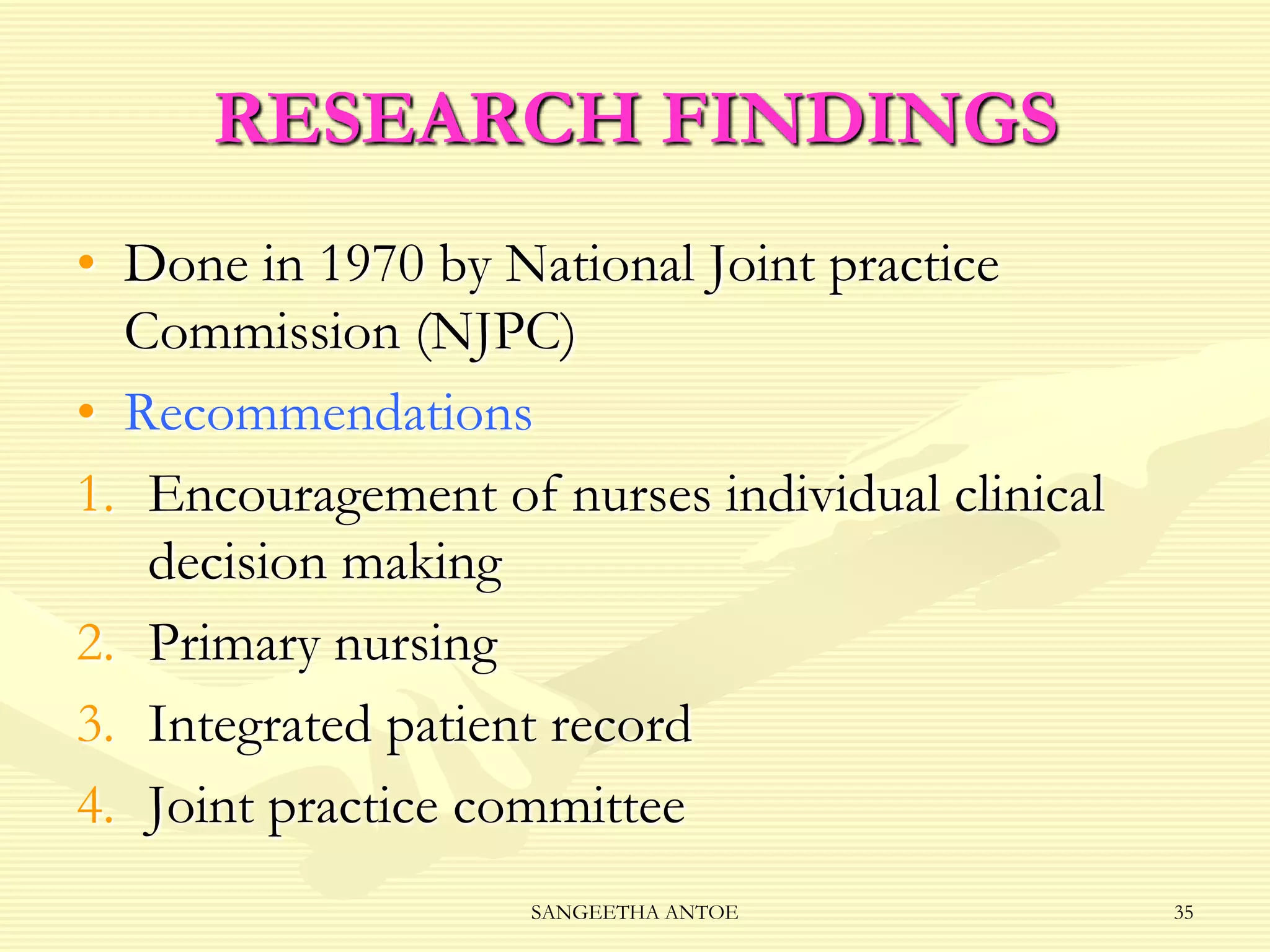 RESEARCH FINDINGS
• Done in 1970 by National Joint practice
Commission (NJPC)
• Recommendations
1. Encouragement of nurses individual clinical
decision making
2. Primary nursing
3. Integrated patient record
4. Joint practice committee
SANGEETHA ANTOE

35

 