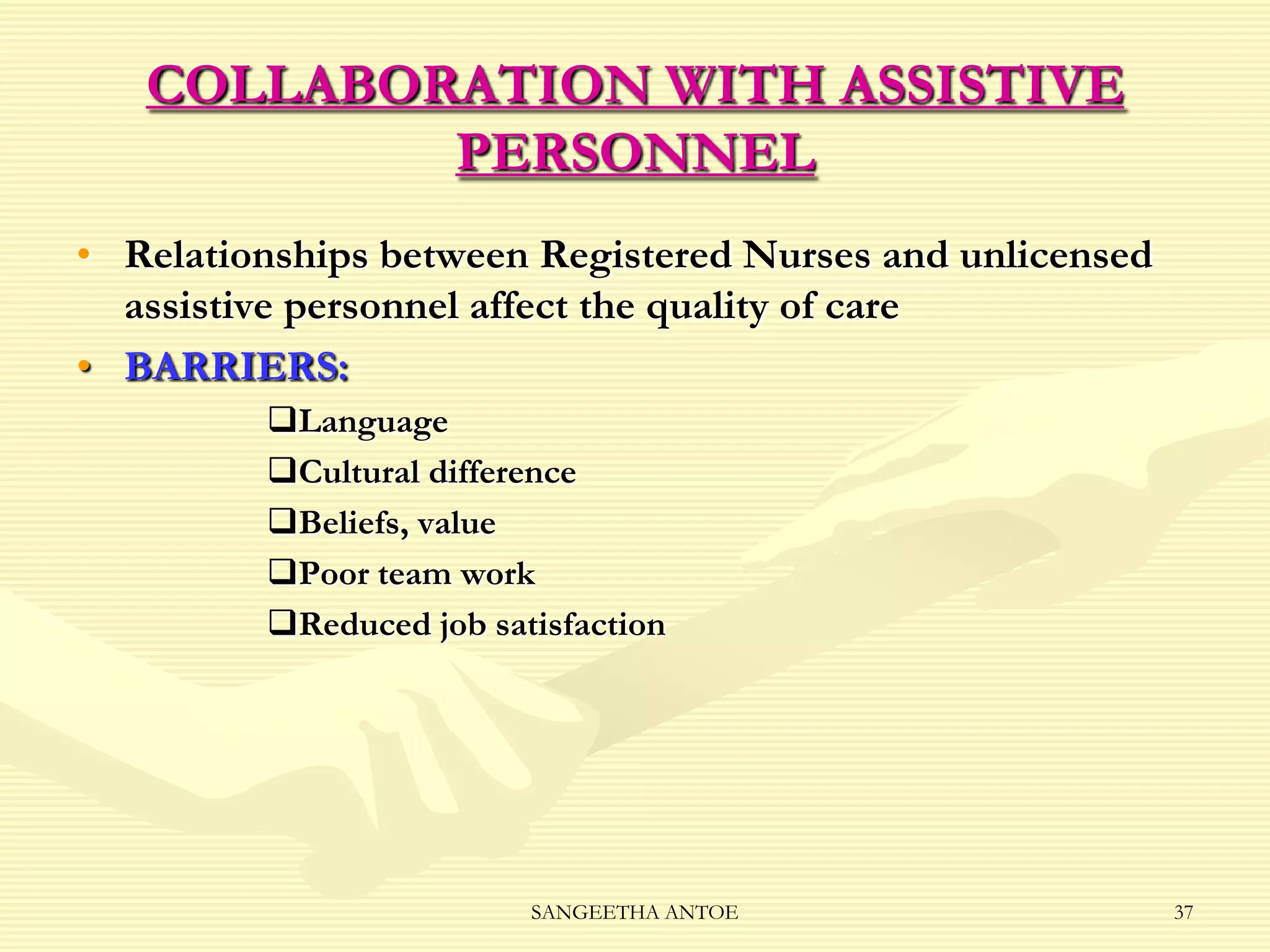 COLLABORATION WITH ASSISTIVE
PERSONNEL
• Relationships between Registered Nurses and unlicensed
assistive personnel affect the quality of care
• BARRIERS:
Language
Cultural difference
Beliefs, value
Poor team work
Reduced job satisfaction

SANGEETHA ANTOE

37

 
