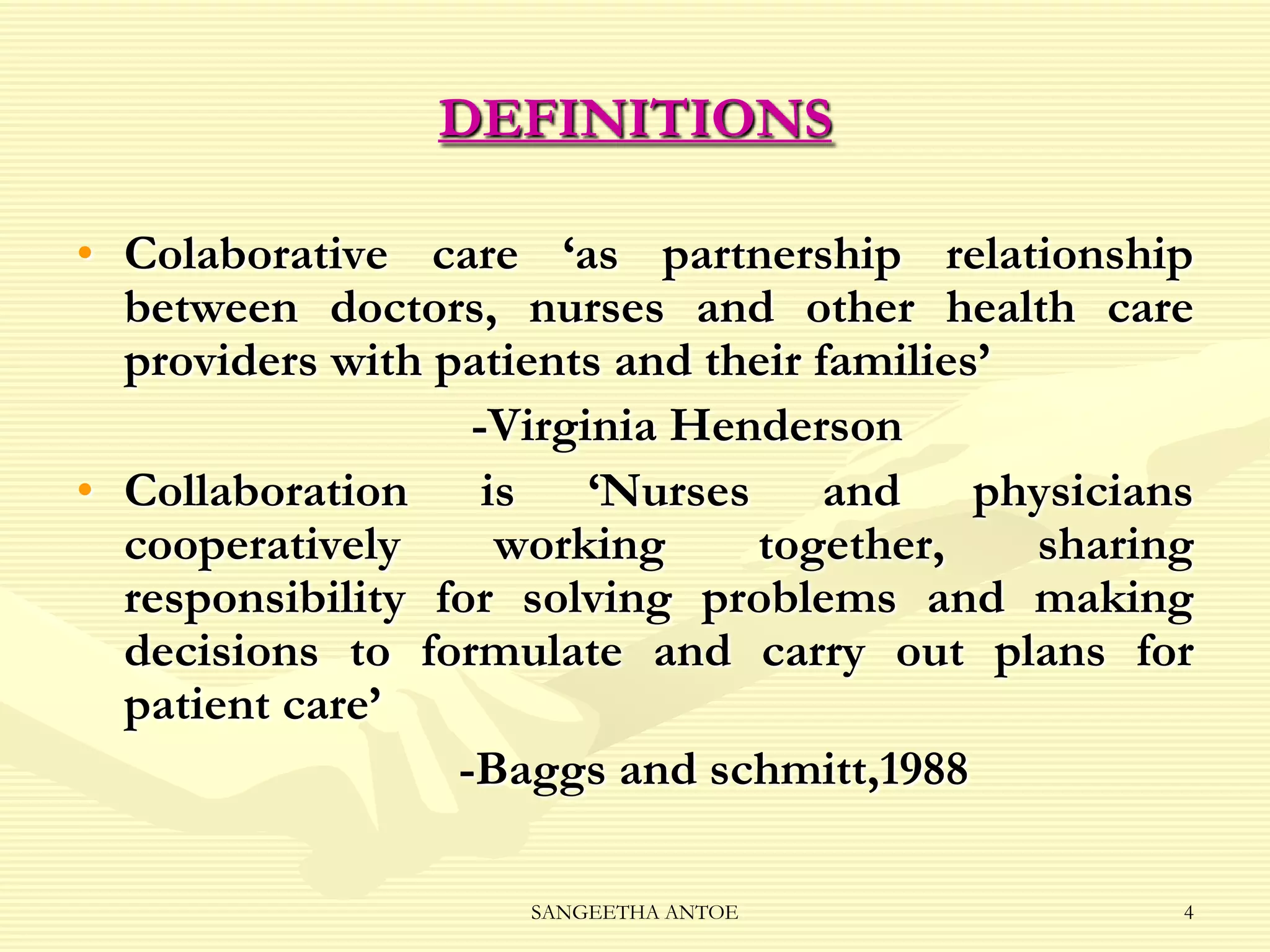 DEFINITIONS
• Colaborative care ‘as partnership relationship
between doctors, nurses and other health care
providers with patients and their families’
-Virginia Henderson
• Collaboration is ‘Nurses and physicians
cooperatively
working
together,
sharing
responsibility for solving problems and making
decisions to formulate and carry out plans for
patient care’
-Baggs and schmitt,1988
SANGEETHA ANTOE

4

 